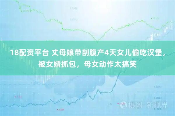 18配资平台 丈母娘带剖腹产4天女儿偷吃汉堡，被女婿抓包，母女动作太搞笑