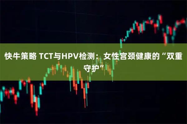 快牛策略 TCT与HPV检测：女性宫颈健康的“双重守护”