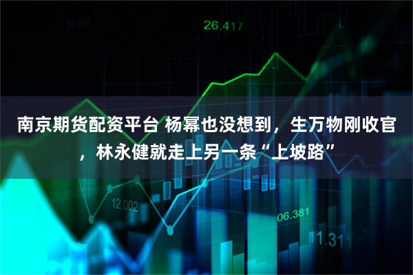 南京期货配资平台 杨幂也没想到，生万物刚收官，林永健就走上另一条“上坡路”
