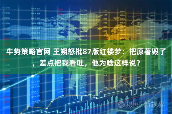 牛势策略官网 王朔怒批87版红楼梦：把原著毁了，差点把我看吐，他为啥这样说？