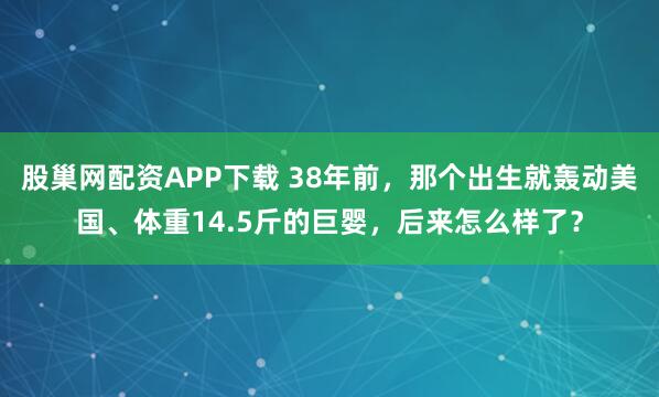 股巢网配资APP下载 38年前，那个出生就轰动美国、体重14.5斤的巨婴，后来怎么样了？