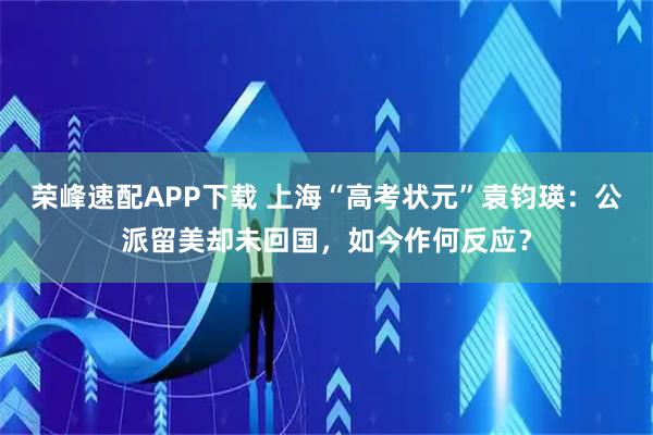 荣峰速配APP下载 上海“高考状元”袁钧瑛：公派留美却未回国，如今作何反应？
