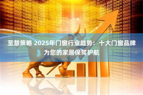 至慧策略 2025年门窗行业趋势:十大门窗品牌为您的家居保驾护航