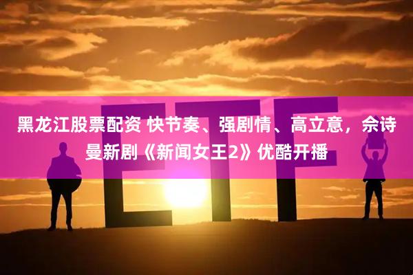 黑龙江股票配资 快节奏、强剧情、高立意，佘诗曼新剧《新闻女王2》优酷开播