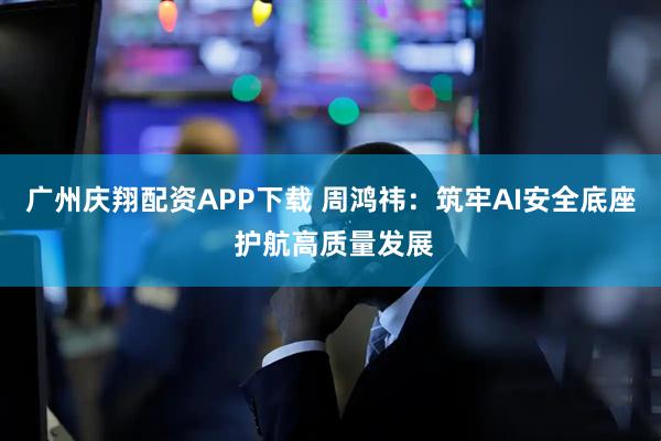 广州庆翔配资APP下载 周鸿祎：筑牢AI安全底座 护航高质量发展