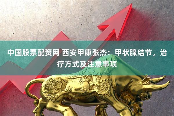 中国股票配资网 西安甲康张杰：甲状腺结节，治疗方式及注意事项