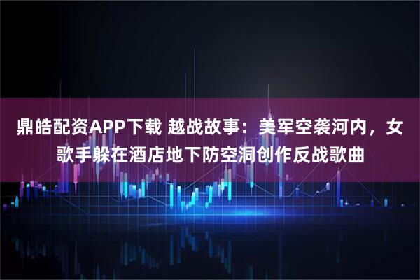 鼎皓配资APP下载 越战故事:美军空袭河内,女歌手躲在酒店地下防空洞创作反战歌曲