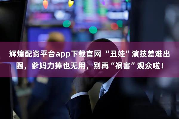 辉煌配资平台app下载官网 “丑娃”演技差难出圈，爹妈力捧也无用，别再“祸害”观众啦！
