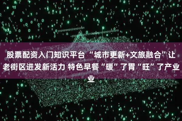 股票配资入门知识平台 “城市更新+文旅融合”让老街区迸发新活力 特色早餐“暖”了胃“旺”了产业