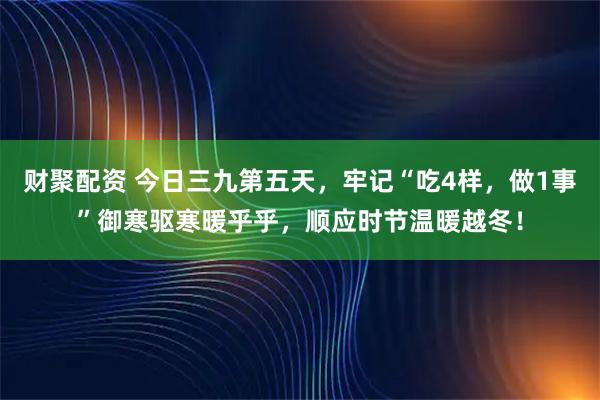 财聚配资 今日三九第五天，牢记“吃4样，做1事”御寒驱寒暖乎乎，顺应时节温暖越冬！