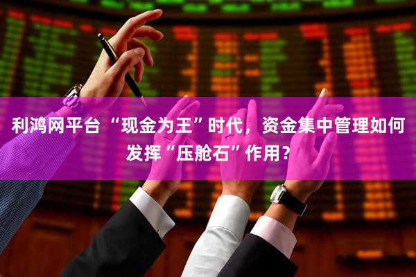 利鸿网平台 “现金为王”时代，资金集中管理如何发挥“压舱石”作用？