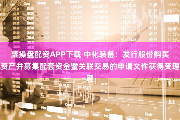 聚操盘配资APP下载 中化装备:发行股份购买资产并募集配套资金暨关联交易的申请文件获得受理