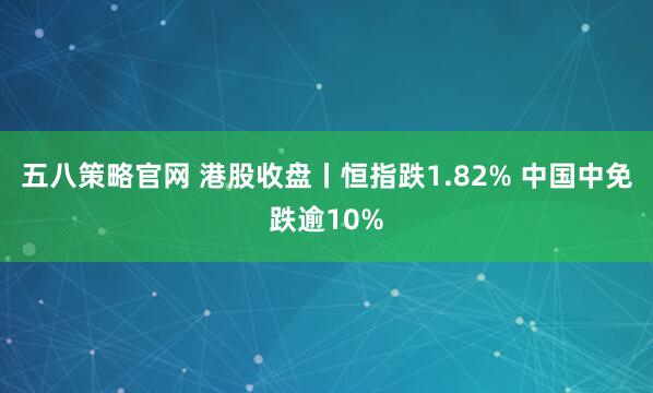 五八策略官网 港股收盘丨恒指跌1.82% 中国中免跌逾10%