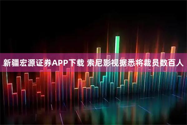 新疆宏源证券APP下载 索尼影视据悉将裁员数百人