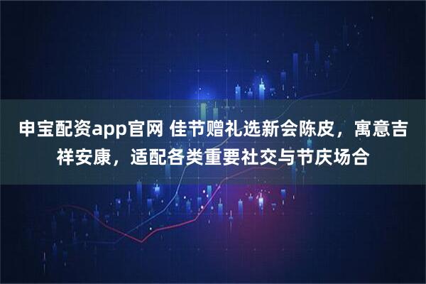 申宝配资app官网 佳节赠礼选新会陈皮，寓意吉祥安康，适配各类重要社交与节庆场合