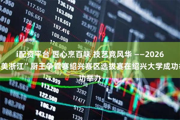 i配资平台 匠心烹百味 技艺竞风华 ——2026“味美浙江”厨王争霸赛绍兴赛区选拔赛在绍兴大学成功举办