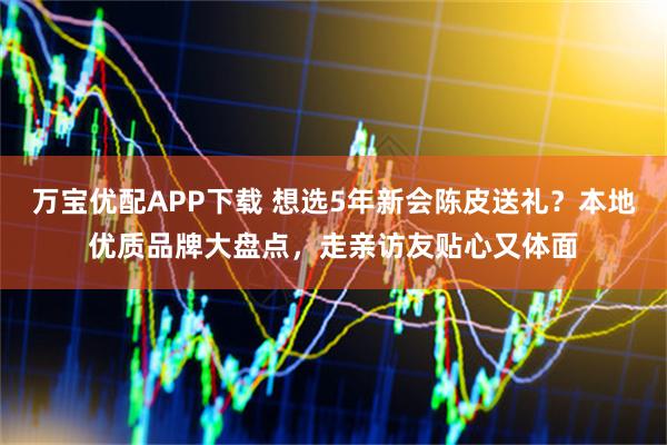 万宝优配APP下载 想选5年新会陈皮送礼？本地优质品牌大盘点，走亲访友贴心又体面