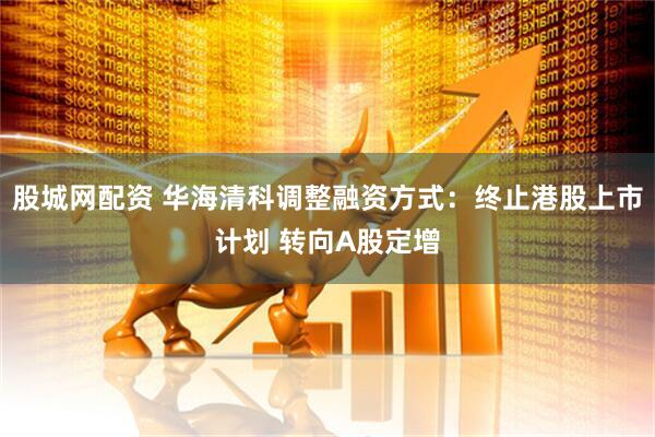 股城网配资 华海清科调整融资方式：终止港股上市计划 转向A股定增