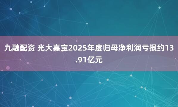 九融配资 光大嘉宝2025年度归母净利润亏损约13.91亿元