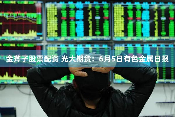 金斧子股票配资 光大期货：6月5日有色金属日报