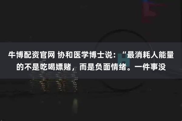 牛博配资官网 协和医学博士说：“最消耗人能量的不是吃喝嫖赌，而是负面情绪。一件事没