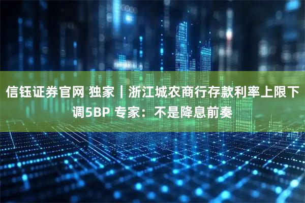 信钰证券官网 独家｜浙江城农商行存款利率上限下调5BP 专家：不是降息前奏